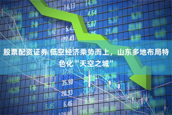 股票配资证券 低空经济乘势而上，山东多地布局特色化“天空之城”