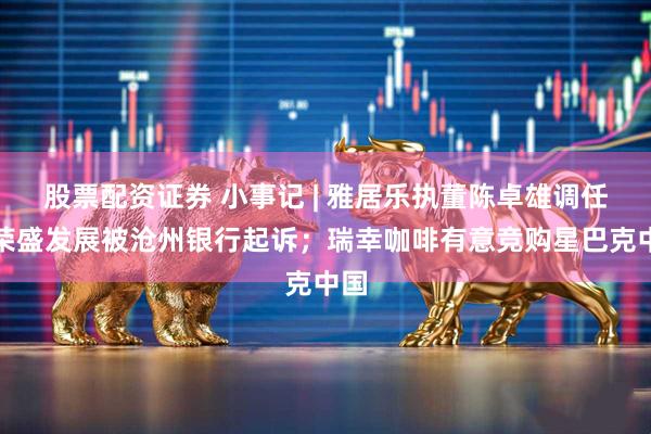 股票配资证券 小事记 | 雅居乐执董陈卓雄调任；荣盛发展被沧州银行起诉；瑞幸咖啡有意竞购星巴克中国
