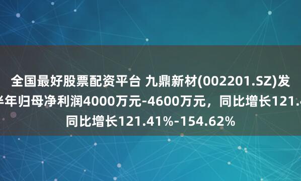 全国最好股票配资平台 九鼎新材(002201.SZ)发预增，预计上半年归母净利润4000万元-4600万元，同比增长121.41%-154.62%