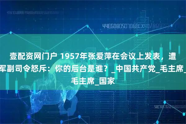 壹配资网门户 1957年张爱萍在会议上发表，遭到海军副司令怒斥：你的后台是谁？_中国共产党_毛主席_国家