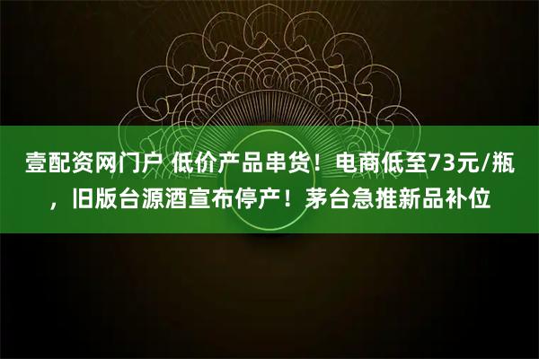 壹配资网门户 低价产品串货！电商低至73元/瓶，旧版台源酒宣布停产！茅台急推新品补位