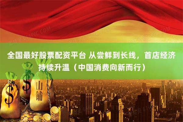 全国最好股票配资平台 从尝鲜到长线，首店经济持续升温（中国消费向新而行）