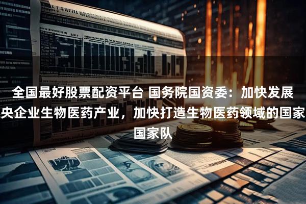 全国最好股票配资平台 国务院国资委：加快发展中央企业生物医药产业，加快打造生物医药领域的国家队