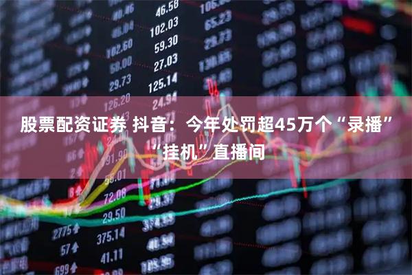 股票配资证券 抖音：今年处罚超45万个“录播”“挂机”直播间