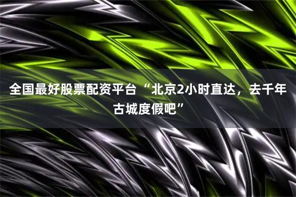 全国最好股票配资平台 “北京2小时直达，去千年古城度假吧”